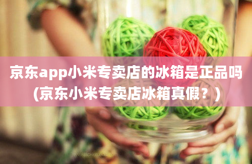 京东app小米专卖店的冰箱是正品吗(京东小米专卖店冰箱真假？)