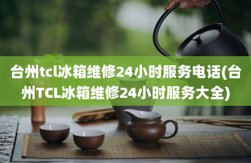 台州tcl冰箱维修24小时服务电话(台州TCL冰箱维修24小时服务大全)