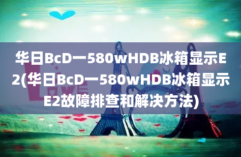 华日BcD一580wHDB冰箱显示E2(华日BcD一580wHDB冰箱显示E2故障排查和解决方法)