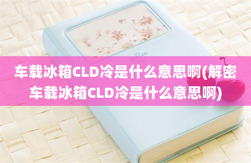 车载冰箱CLD冷是什么意思啊(解密车载冰箱CLD冷是什么意思啊)
