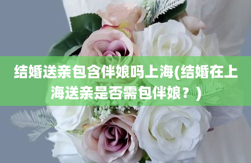 结婚送亲包含伴娘吗上海(结婚在上海送亲是否需包伴娘？)