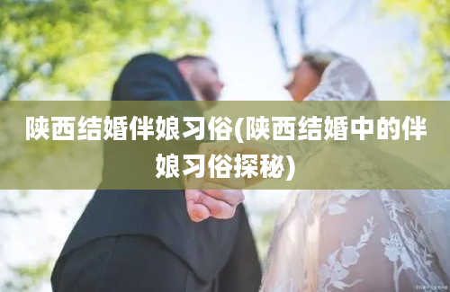 陕西结婚伴娘习俗(陕西结婚中的伴娘习俗探秘)