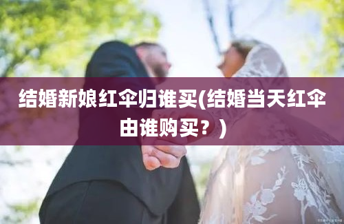 结婚新娘红伞归谁买(结婚当天红伞由谁购买？)