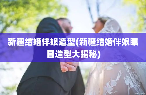 新疆结婚伴娘造型(新疆结婚伴娘瞩目造型大揭秘)