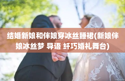结婚新娘和伴娘穿冰丝睡裙(新娘伴娘冰丝梦 导语 纤巧婚礼舞台)