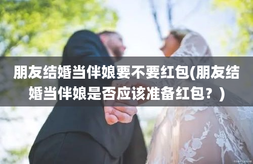朋友结婚当伴娘要不要红包(朋友结婚当伴娘是否应该准备红包？)