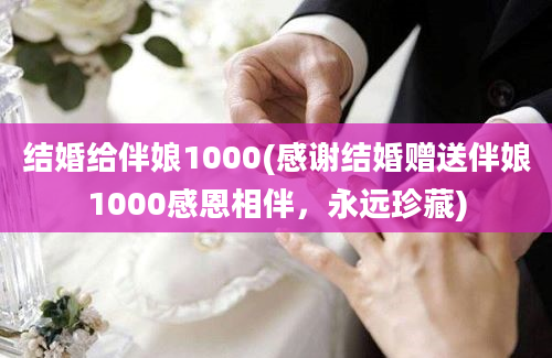 结婚给伴娘1000(感谢结婚赠送伴娘1000感恩相伴，永远珍藏)