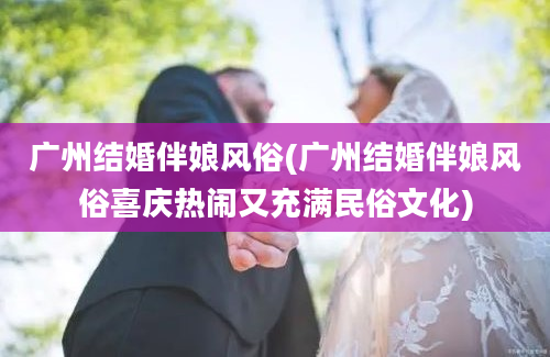 广州结婚伴娘风俗(广州结婚伴娘风俗喜庆热闹又充满民俗文化)
