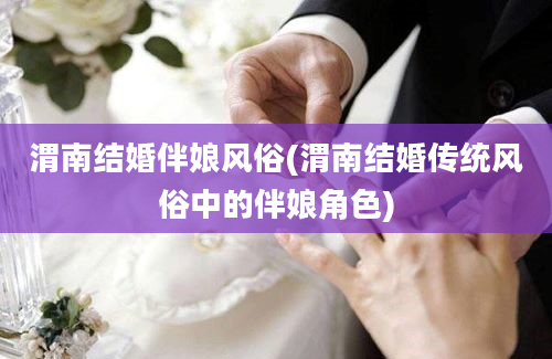 渭南结婚伴娘风俗(渭南结婚传统风俗中的伴娘角色)