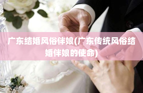 广东结婚风俗伴娘(广东传统风俗结婚伴娘的使命)