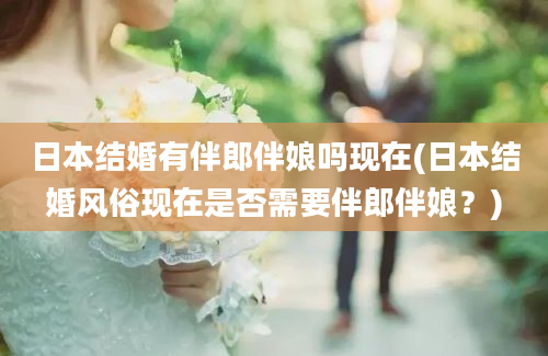 日本结婚有伴郎伴娘吗现在(日本结婚风俗现在是否需要伴郎伴娘？)