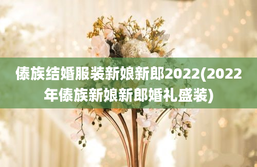 傣族结婚服装新娘新郎2022(2022年傣族新娘新郎婚礼盛装)