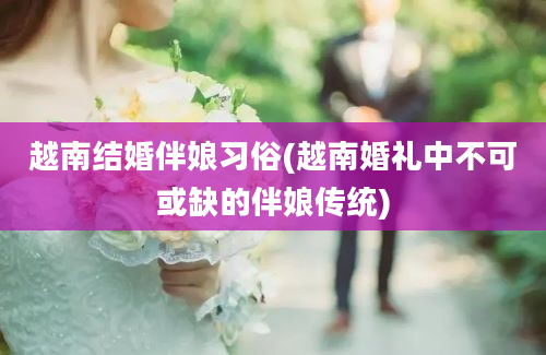 越南结婚伴娘习俗(越南婚礼中不可或缺的伴娘传统)