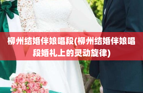柳州结婚伴娘唱段(柳州结婚伴娘唱段婚礼上的灵动旋律)