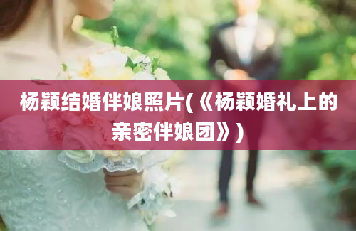 杨颖结婚伴娘照片(《杨颖婚礼上的亲密伴娘团》)
