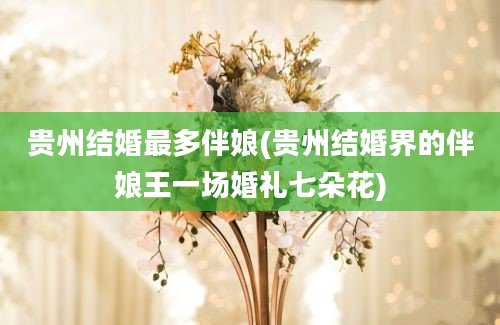 贵州结婚最多伴娘(贵州结婚界的伴娘王一场婚礼七朵花)