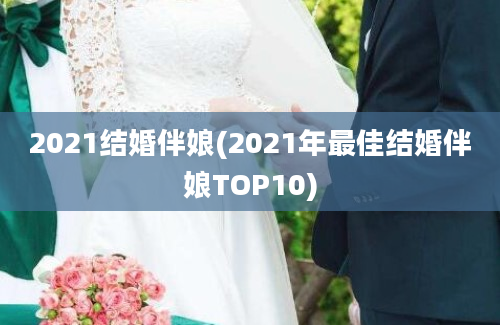 2021结婚伴娘(2021年最佳结婚伴娘TOP10)