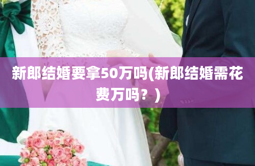 新郎结婚要拿50万吗(新郎结婚需花费万吗？)