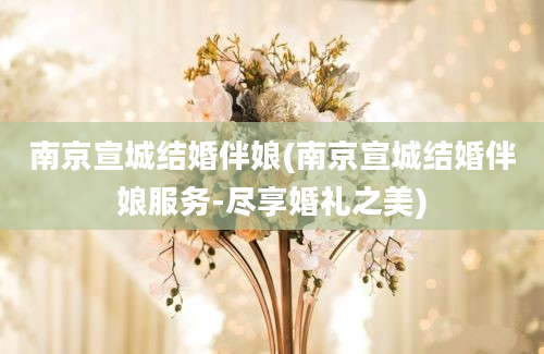 南京宣城结婚伴娘(南京宣城结婚伴娘服务-尽享婚礼之美)