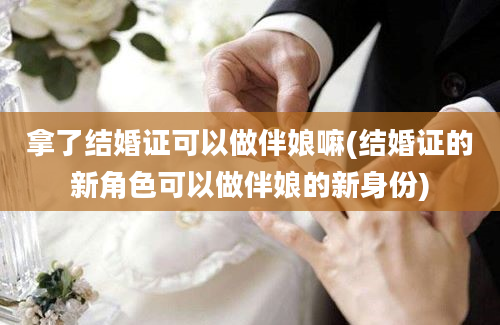 拿了结婚证可以做伴娘嘛(结婚证的新角色可以做伴娘的新身份)