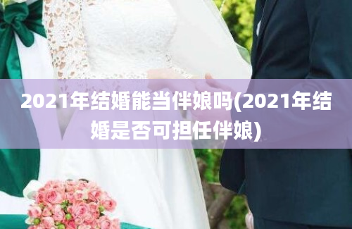 2021年结婚能当伴娘吗(2021年结婚是否可担任伴娘)