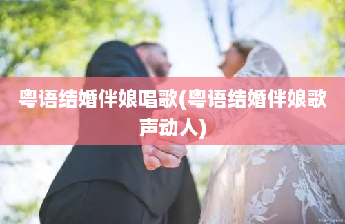 粤语结婚伴娘唱歌(粤语结婚伴娘歌声动人)