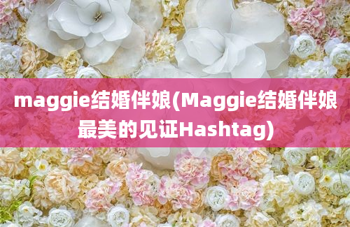 maggie结婚伴娘(Maggie结婚伴娘最美的见证Hashtag)