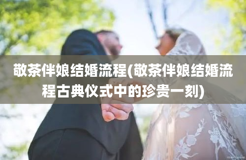 敬茶伴娘结婚流程(敬茶伴娘结婚流程古典仪式中的珍贵一刻)