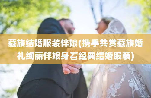 藏族结婚服装伴娘(携手共赏藏族婚礼绚丽伴娘身着经典结婚服装)