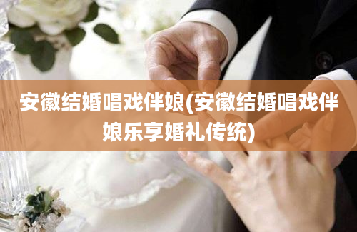 安徽结婚唱戏伴娘(安徽结婚唱戏伴娘乐享婚礼传统)
