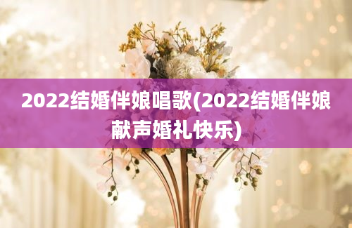 2022结婚伴娘唱歌(2022结婚伴娘献声婚礼快乐)