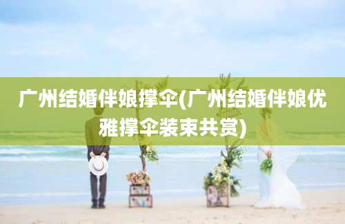 广州结婚伴娘撑伞(广州结婚伴娘优雅撑伞装束共赏)