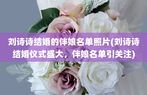 刘诗诗结婚的伴娘名单照片(刘诗诗结婚仪式盛大，伴娘名单引关注)