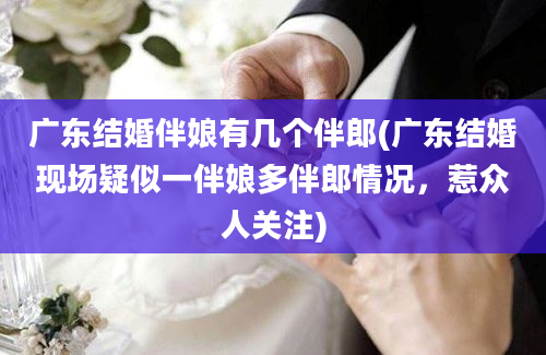 广东结婚伴娘有几个伴郎(广东结婚现场疑似一伴娘多伴郎情况，惹众人关注)