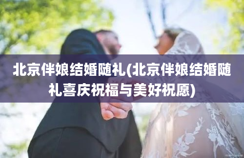北京伴娘结婚随礼(北京伴娘结婚随礼喜庆祝福与美好祝愿)
