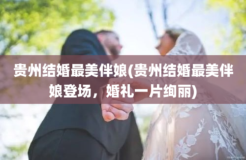 贵州结婚最美伴娘(贵州结婚最美伴娘登场，婚礼一片绚丽)