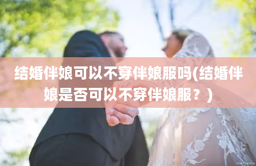 结婚伴娘可以不穿伴娘服吗(结婚伴娘是否可以不穿伴娘服？)