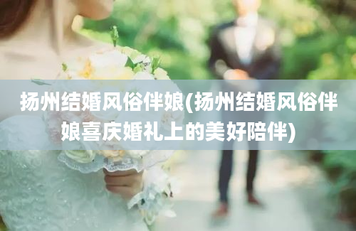 扬州结婚风俗伴娘(扬州结婚风俗伴娘喜庆婚礼上的美好陪伴)
