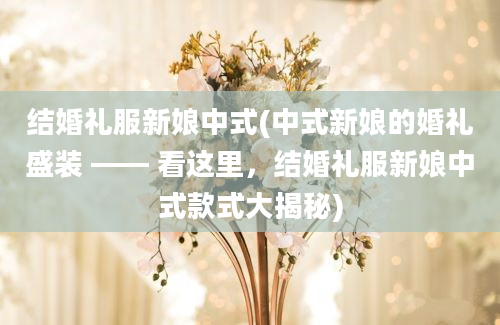 结婚礼服新娘中式(中式新娘的婚礼盛装 —— 看这里，结婚礼服新娘中式款式大揭秘)