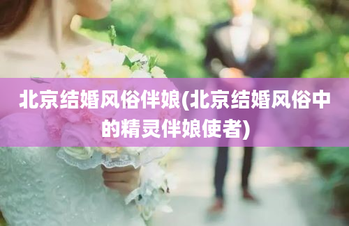 北京结婚风俗伴娘(北京结婚风俗中的精灵伴娘使者)