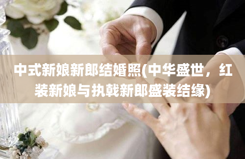 中式新娘新郎结婚照(中华盛世，红装新娘与执戟新郎盛装结缘)