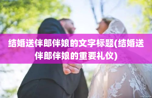 结婚送伴郎伴娘的文字标题(结婚送伴郎伴娘的重要礼仪)