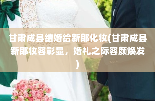甘肃成县结婚给新郎化妆(甘肃成县新郎妆容彰显，婚礼之际容颜焕发)