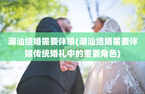 潮汕结婚需要伴娘(潮汕结婚需要伴娘传统婚礼中的重要角色)