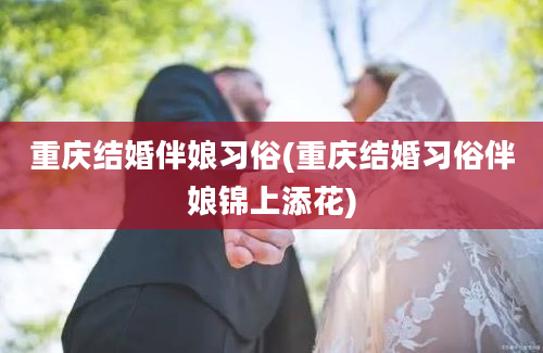 重庆结婚伴娘习俗(重庆结婚习俗伴娘锦上添花)