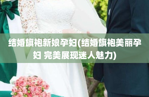 结婚旗袍新娘孕妇(结婚旗袍美丽孕妇 完美展现迷人魅力)
