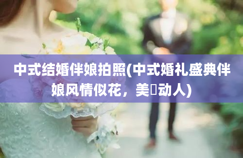 中式结婚伴娘拍照(中式婚礼盛典伴娘风情似花，美豔动人)