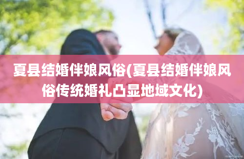 夏县结婚伴娘风俗(夏县结婚伴娘风俗传统婚礼凸显地域文化)