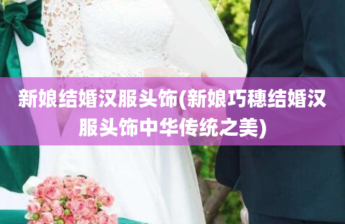 新娘结婚汉服头饰(新娘巧穗结婚汉服头饰中华传统之美)