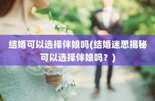 结婚可以选择伴娘吗(结婚迷思揭秘可以选择伴娘吗？)